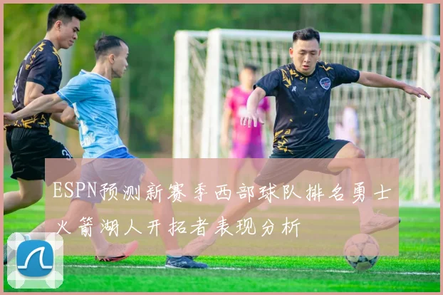 ESPN预测新赛季西部球队排名勇士火箭湖人开拓者表现分析