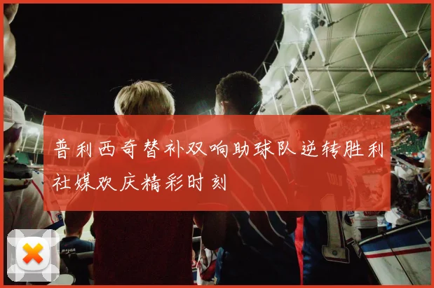 普利西奇替补双响助球队逆转胜利社媒欢庆精彩时刻