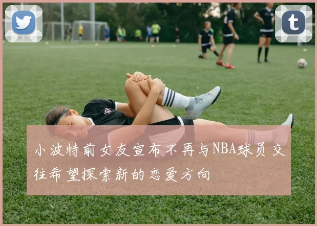 小波特前女友宣布不再与NBA球员交往希望探索新的恋爱方向