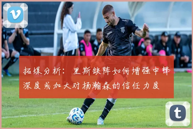 拓媒分析：里斯缺阵如何增强中锋深度或加大对杨瀚森的信任力度