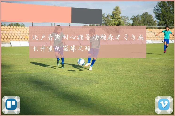 比卢普斯耐心指导杨瀚森学习与成长并重的篮球之路