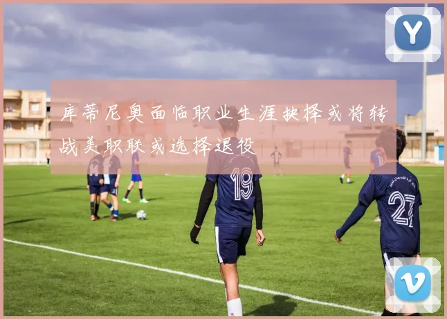 库蒂尼奥面临职业生涯抉择或将转战美职联或选择退役