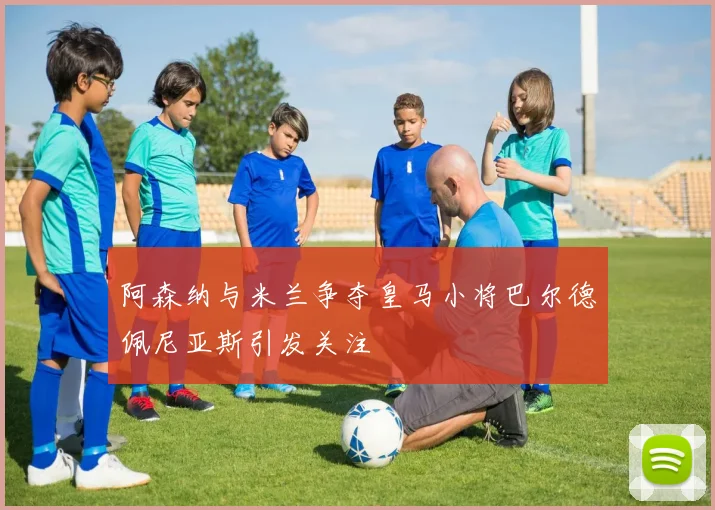 阿森纳与米兰争夺皇马小将巴尔德佩尼亚斯引发关注