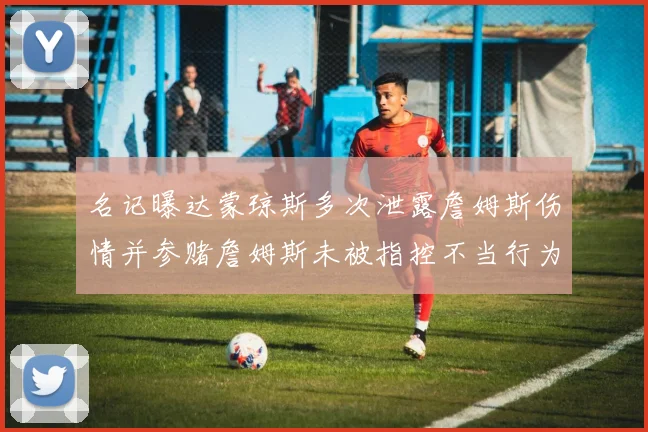 名记曝达蒙琼斯多次泄露詹姆斯伤情并参赌詹姆斯未被指控不当行为