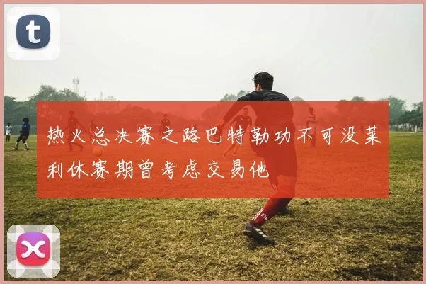 热火总决赛之路巴特勒功不可没莱利休赛期曾考虑交易他