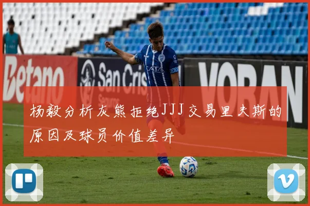 杨毅分析灰熊拒绝JJJ交易里夫斯的原因及球员价值差异