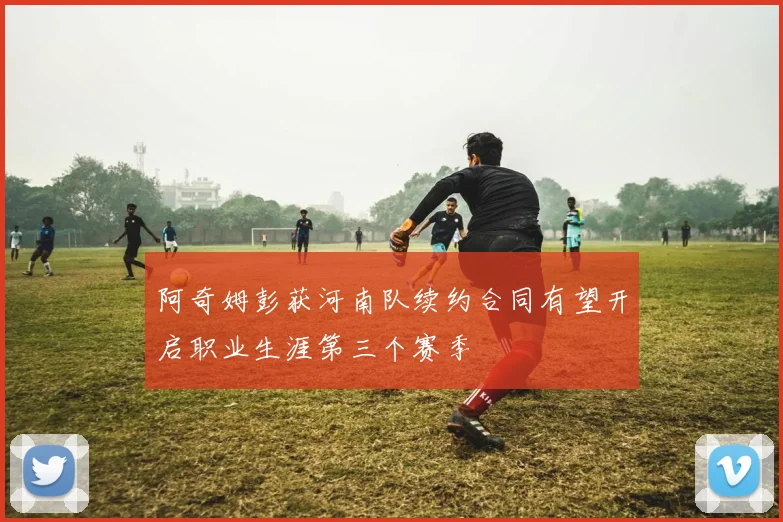 阿奇姆彭获河南队续约合同有望开启职业生涯第三个赛季