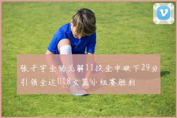 张子宇全场无解11投全中砍下29分引领全运U18女篮小组赛胜利