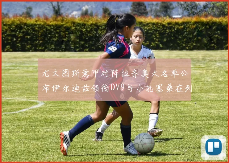 尤文图斯意甲对阵拉齐奥大名单公布伊尔迪兹领衔DV9与小孔塞桑在列