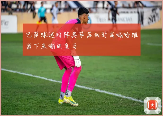 巴萨球迷对阵奥萨苏纳时高喊哈维留下来嘲讽皇马