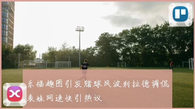 乐福趣图引发赌球风波利拉德调侃表妹网速快引热议