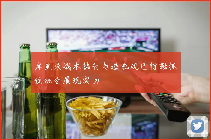 库里谈战术执行与造犯规巴特勒抓住机会展现实力