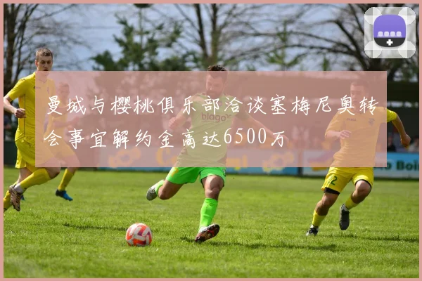 曼城与樱桃俱乐部洽谈塞梅尼奥转会事宜解约金高达6500万