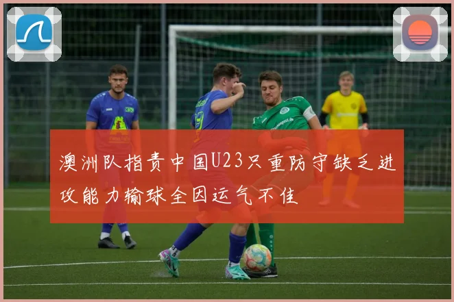 澳洲队指责中国U23只重防守缺乏进攻能力输球全因运气不佳