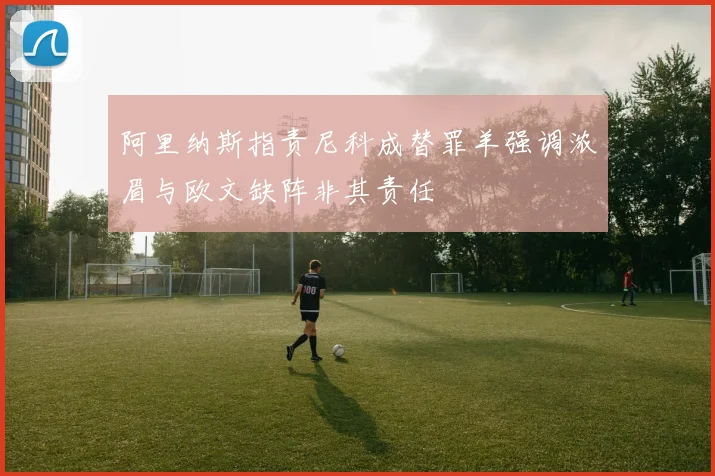阿里纳斯指责尼科成替罪羊强调浓眉与欧文缺阵非其责任