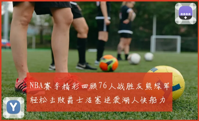 NBA赛季精彩回顾76人战胜灰熊绿军轻松击败爵士活塞逆袭湖人快船力克国王
