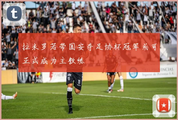 拉米罗若带国安夺足协杯冠军或可正式成为主教练