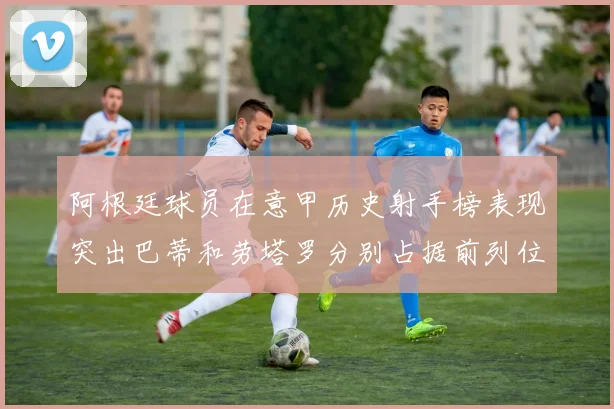 阿根廷球员在意甲历史射手榜表现突出巴蒂和劳塔罗分别占据前列位置