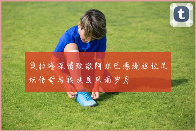 莫拉塔深情致敬阿尔巴感谢这位足坛传奇与我共度风雨岁月