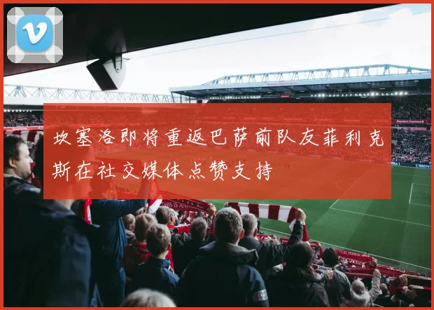 坎塞洛即将重返巴萨前队友菲利克斯在社交媒体点赞支持