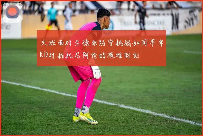 文班面对兰德尔防守挑战如同早年KD对抗托尼阿伦的艰难时刻