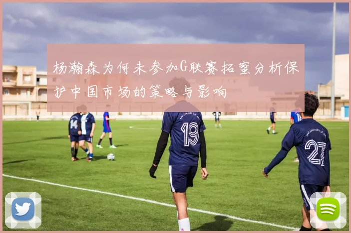 杨瀚森为何未参加G联赛拓蜜分析保护中国市场的策略与影响