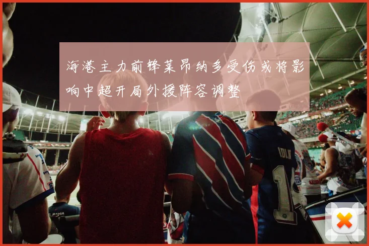 海港主力前锋莱昂纳多受伤或将影响中超开局外援阵容调整