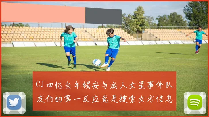 CJ回忆当年锡安与成人女星事件队友们的第一反应竟是搜索女方信息