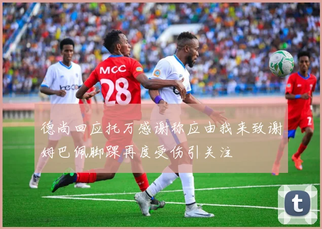 德尚回应托万感谢称应由我来致谢姆巴佩脚踝再度受伤引关注