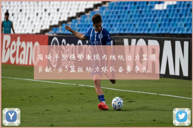 周琦半场强势表现内线统治力显现贡献7分5篮板助力球队奋勇争先