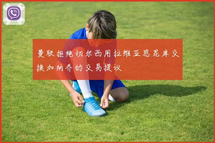 曼联拒绝切尔西用拉维亚恩昆库交换加纳乔的交易提议