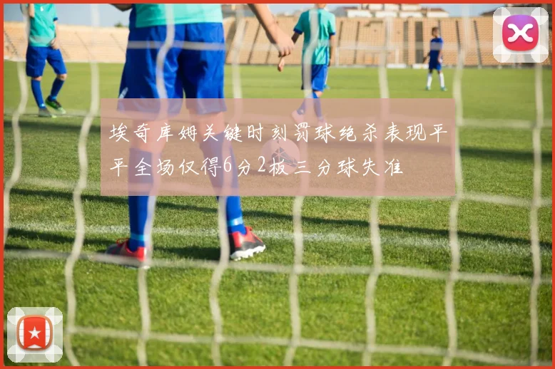 埃奇库姆关键时刻罚球绝杀表现平平全场仅得6分2板三分球失准