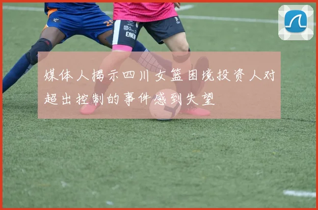 媒体人揭示四川女篮困境投资人对超出控制的事件感到失望