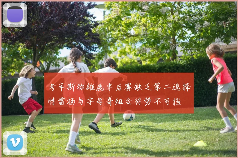 考辛斯称雄鹿季后赛缺乏第二选择特雷杨与字母哥组合将势不可挡