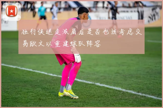 独行侠送走浓眉后是否也该考虑交易欧文以重建球队阵容