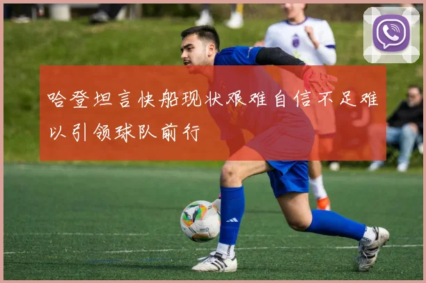 哈登坦言快船现状艰难自信不足难以引领球队前行