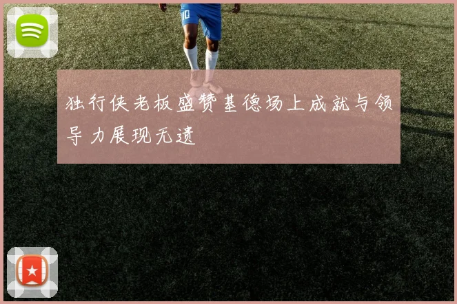 独行侠老板盛赞基德场上成就与领导力展现无遗