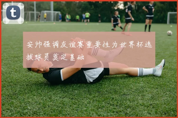 安帅强调友谊赛重要性为世界杯选拔球员奠定基础