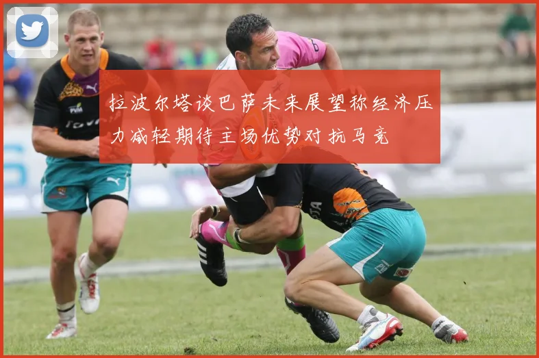 拉波尔塔谈巴萨未来展望称经济压力减轻期待主场优势对抗马竞