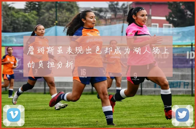 詹姆斯虽表现出色却成为湖人场上的负担分析