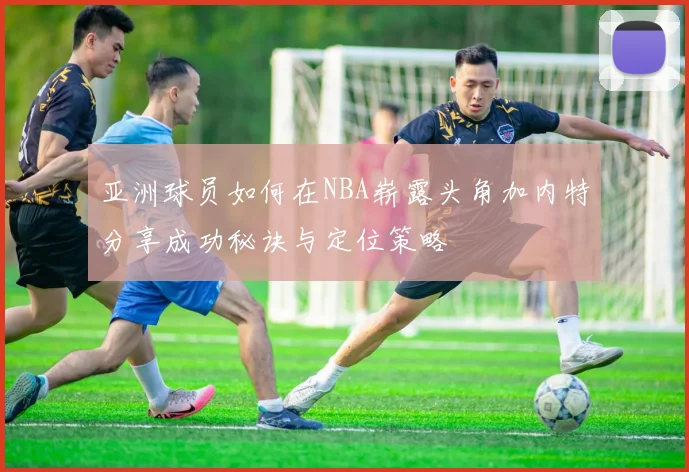 亚洲球员如何在NBA崭露头角加内特分享成功秘诀与定位策略